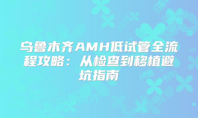 乌鲁木齐AMH低试管全流程攻略：从检查到移植避坑指南