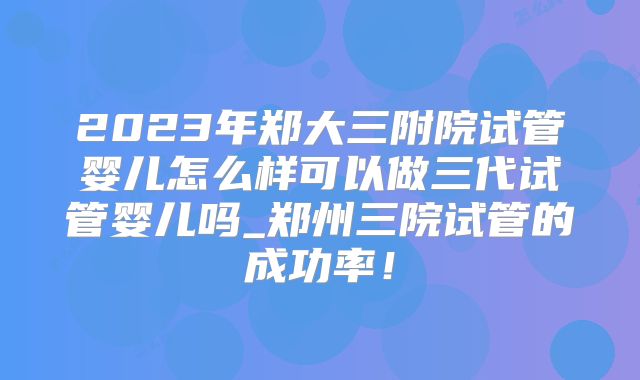 2023年郑大三附院试管婴儿怎么样可以做三代试管婴儿吗_郑州三院试管的成功率！
