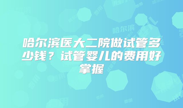 哈尔滨医大二院做试管多少钱?试管婴儿的费用好掌握