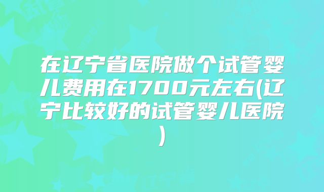 在辽宁省医院做个试管婴儿费用在1700元左右(辽宁比较好的试管婴儿医院)