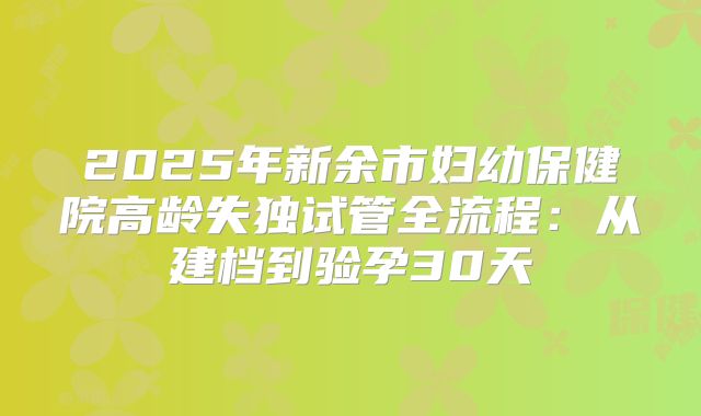 2025年新余市妇幼保健院高龄失独试管全流程:从建档到验孕30天