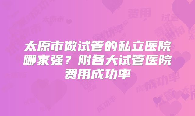 太原市做试管的私立医院哪家强?附各大试管医院费用成功率