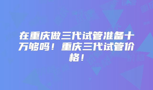 在重庆做三代试管准备十万够吗！重庆三代试管价格！