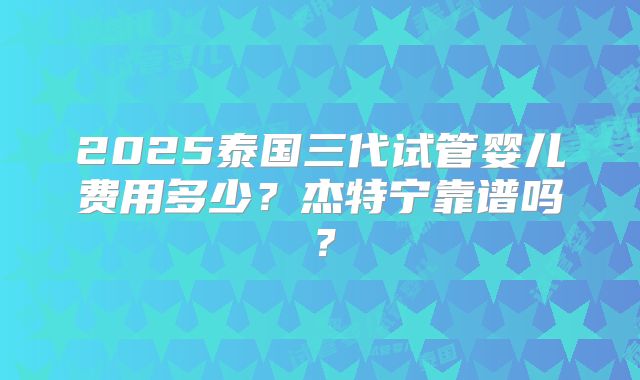 2025泰国三代试管婴儿费用多少？杰特宁靠谱吗？