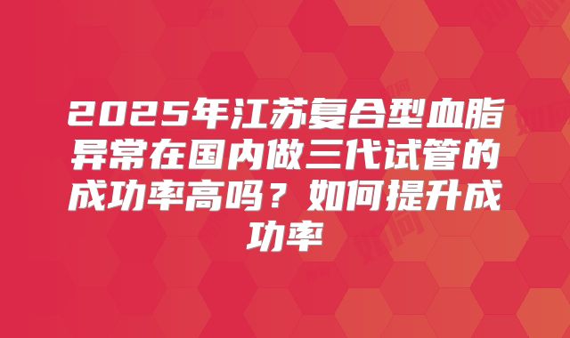2025年江苏复合型血脂异常在国内做三代试管的成功率高吗？如何提升成功率