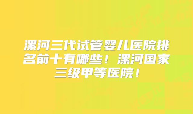 漯河三代试管婴儿医院排名前十有哪些！漯河国家三级甲等医院！