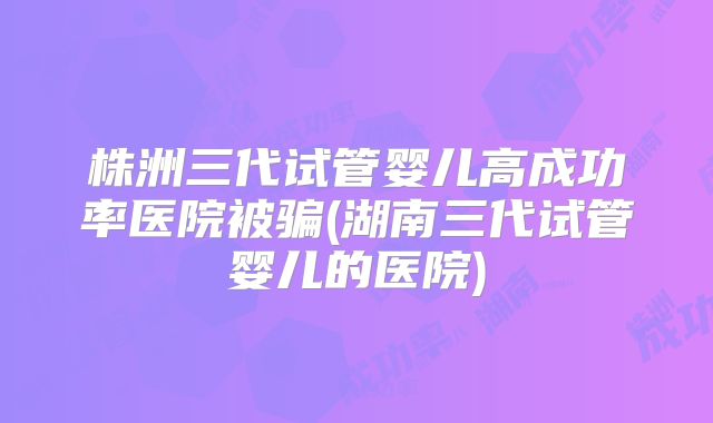 株洲三代试管婴儿高成功率医院被骗(湖南三代试管婴儿的医院)