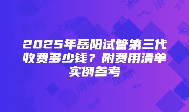 2025年岳阳试管第三代收费多少钱？附费用清单实例参考