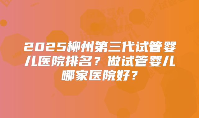 2025柳州第三代试管婴儿医院排名?做试管婴儿哪家医院好?