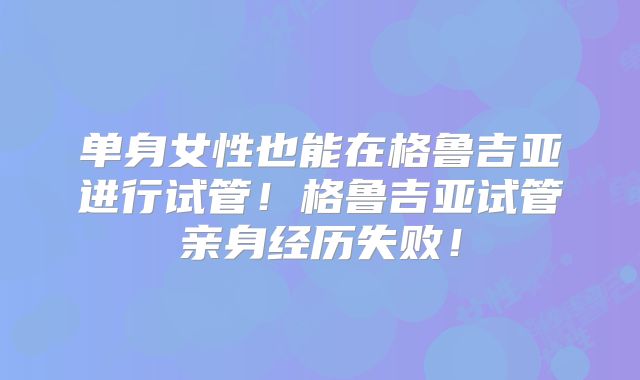 单身女性也能在格鲁吉亚进行试管!格鲁吉亚试管亲身经历失败!