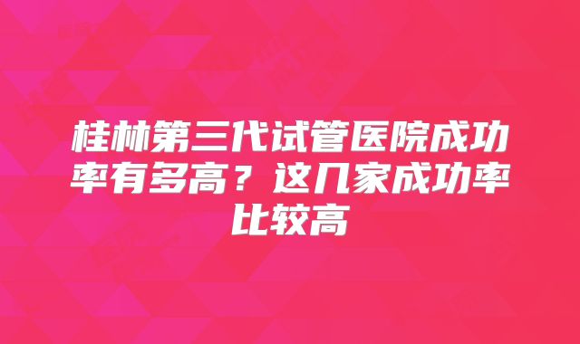 桂林第三代试管医院成功率有多高?这几家成功率比较高