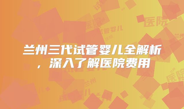 兰州三代试管婴儿全解析,深入了解医院费用