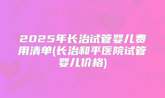 2025年长治试管婴儿费用清单(长治和平医院试管婴儿价格)