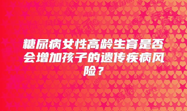 糖尿病女性高龄生育是否会增加孩子的遗传疾病风险？