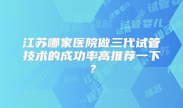 江苏哪家医院做三代试管技术的成功率高推荐一下?