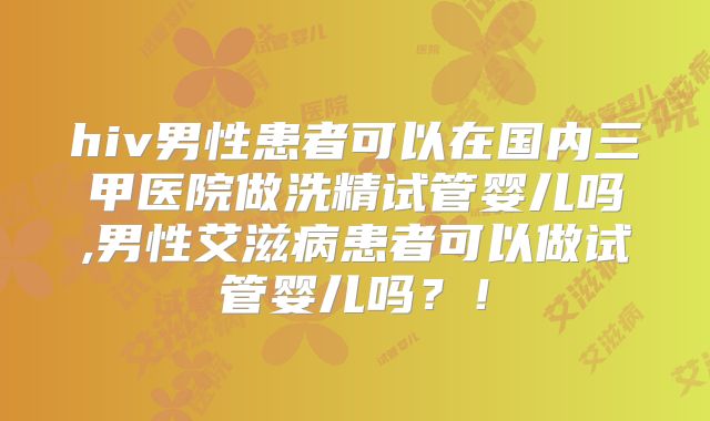 hiv男性患者可以在国内三甲医院做洗精试管婴儿吗,男性艾滋病患者可以做试管婴儿吗？！