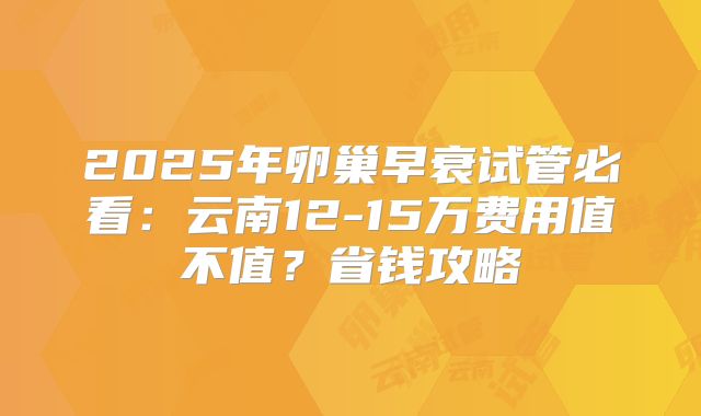 2025年卵巢早衰试管必看：云南12-15万费用值不值？省钱攻略