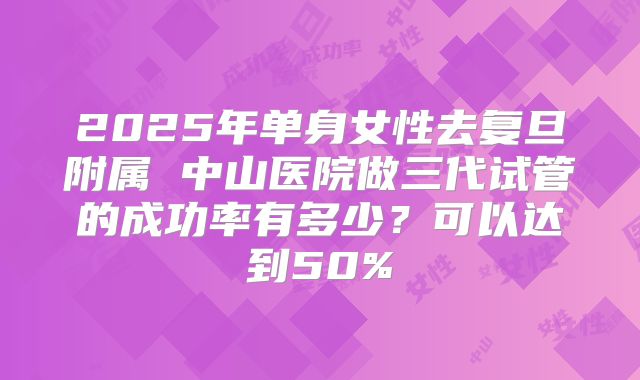 2025年单身女性去复旦附属 中山医院做三代试管的成功率有多少?可以达到50%