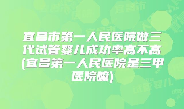 宜昌市第一人民医院做三代试管婴儿成功率高不高(宜昌第一人民医院是三甲医院嘛)