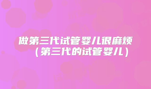 做第三代试管婴儿很麻烦（第三代的试管婴儿）