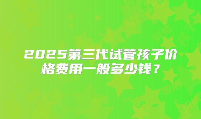 2025第三代试管孩子价格费用一般多少钱？