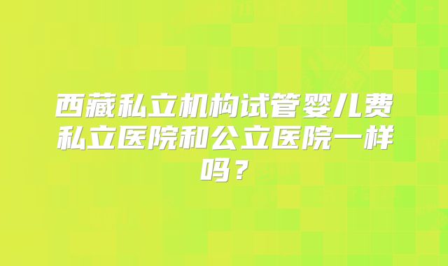 西藏私立机构试管婴儿费私立医院和公立医院一样吗？