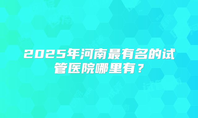 2025年河南最有名的试管医院哪里有？