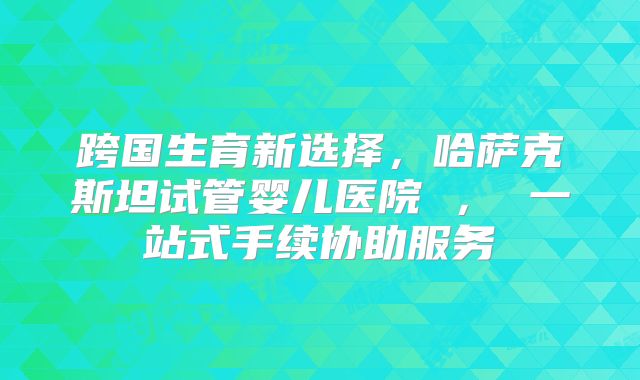 跨国生育新选择，哈萨克斯坦试管婴儿医院 ， 一站式手续协助服务