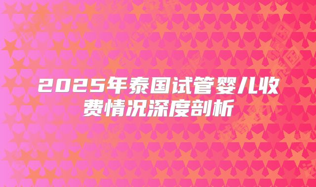 2025年泰国试管婴儿收费情况深度剖析