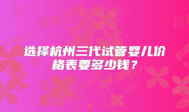 选择杭州三代试管婴儿价格表要多少钱？