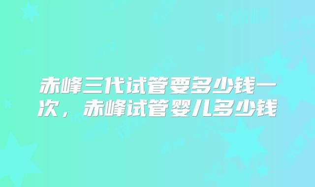 赤峰三代试管要多少钱一次，赤峰试管婴儿多少钱