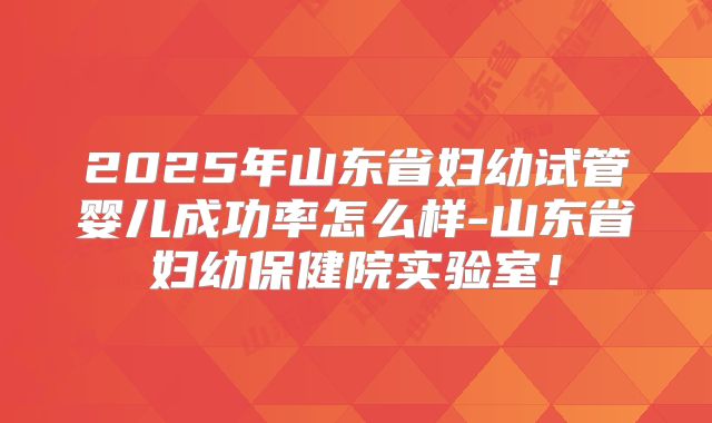 2025年山东省妇幼试管婴儿成功率怎么样-山东省妇幼保健院实验室！
