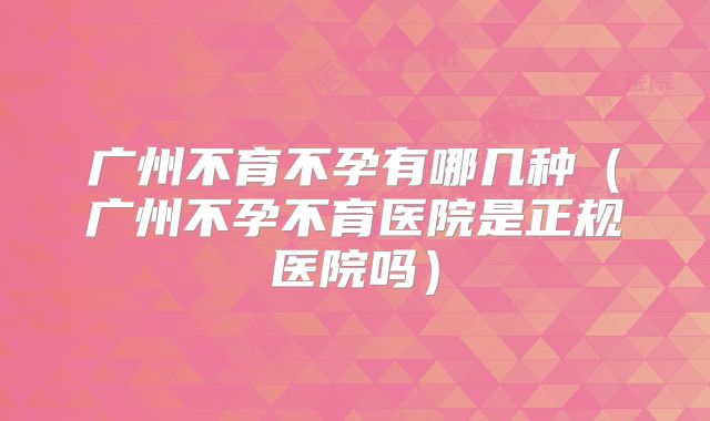 广州不育不孕有哪几种(广州不孕不育医院是正规医院吗)
