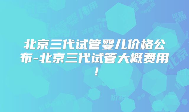 北京三代试管婴儿价格公布-北京三代试管大概费用！
