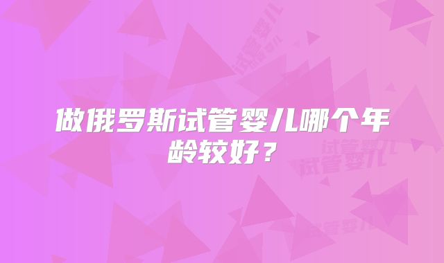 做俄罗斯试管婴儿哪个年龄较好?
