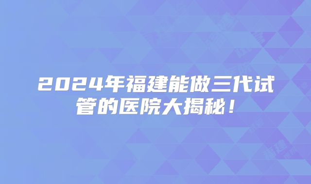 2024年福建能做三代试管的医院大揭秘!