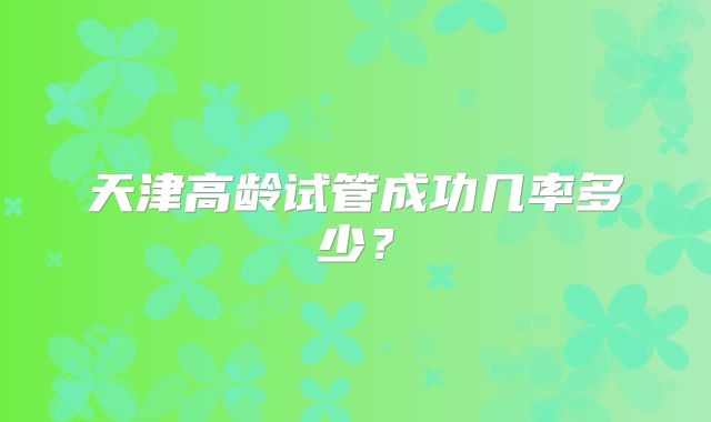 天津高龄试管成功几率多少?