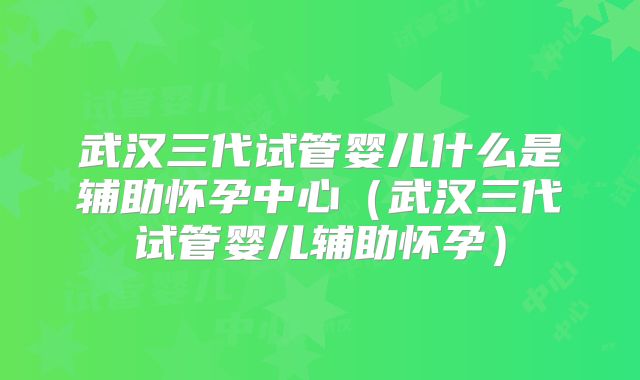 武汉三代试管婴儿什么是辅助怀孕中心（武汉三代试管婴儿辅助怀孕）
