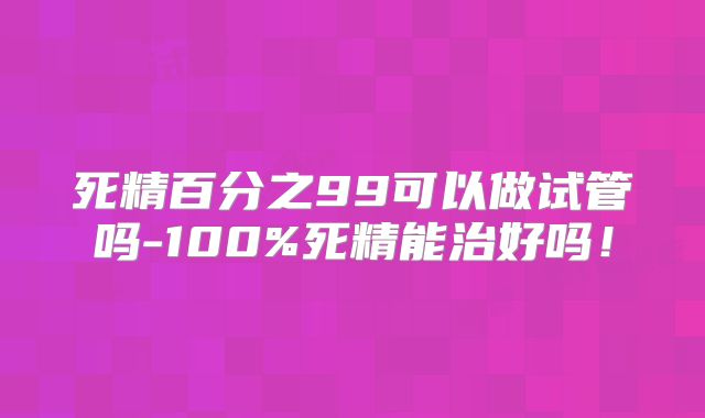 死精百分之99可以做试管吗-100%死精能治好吗！