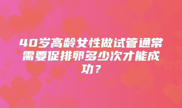 40岁高龄女性做试管通常需要促排卵多少次才能成功?