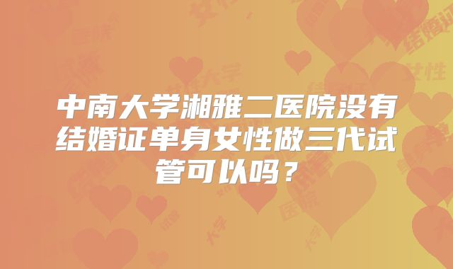 中南大学湘雅二医院没有结婚证单身女性做三代试管可以吗？