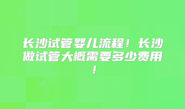 长沙试管婴儿流程!长沙做试管大概需要多少费用!