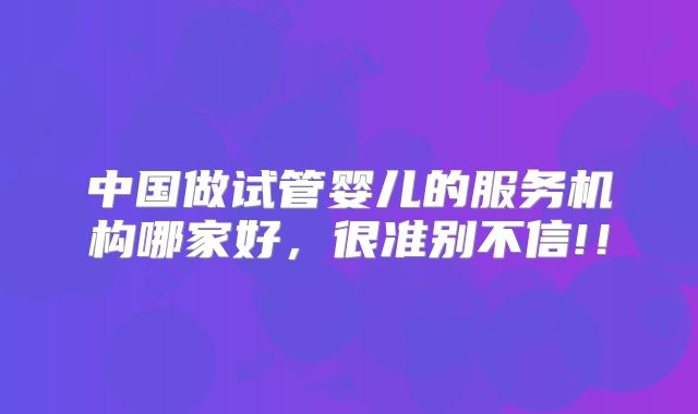 中国做试管婴儿的服务机构哪家好,很准别不信!!