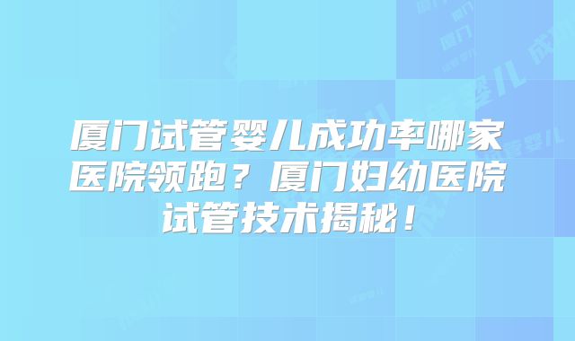 厦门试管婴儿成功率哪家医院领跑？厦门妇幼医院试管技术揭秘！
