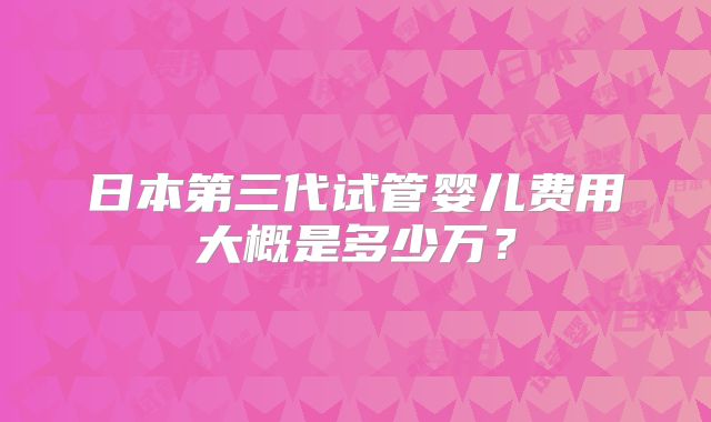 日本第三代试管婴儿费用大概是多少万?