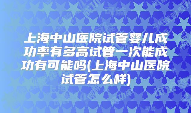 上海中山医院试管婴儿成功率有多高试管一次能成功有可能吗(上海中山医院试管怎么样)