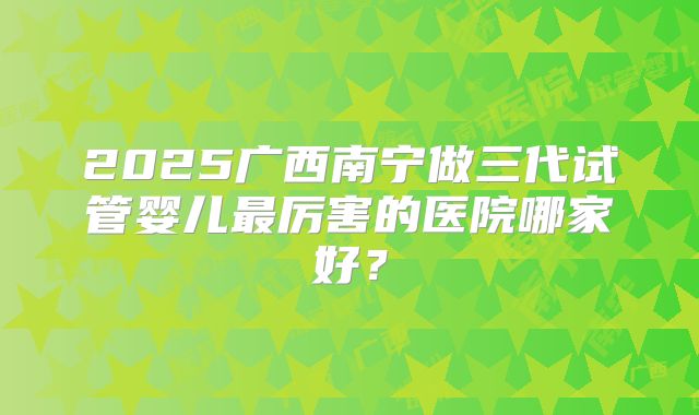 2025广西南宁做三代试管婴儿最厉害的医院哪家好?