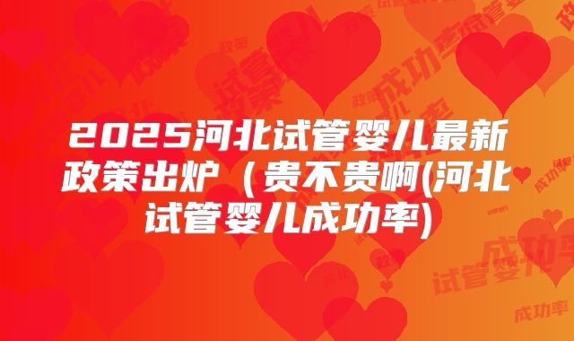 2025河北试管婴儿最新政策出炉（贵不贵啊(河北试管婴儿成功率)