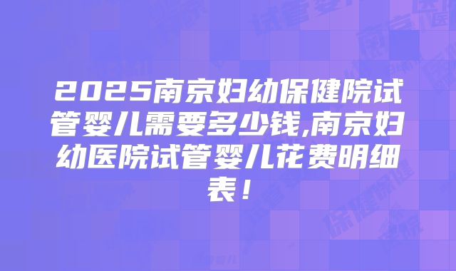 2025南京妇幼保健院试管婴儿需要多少钱,南京妇幼医院试管婴儿花费明细表！