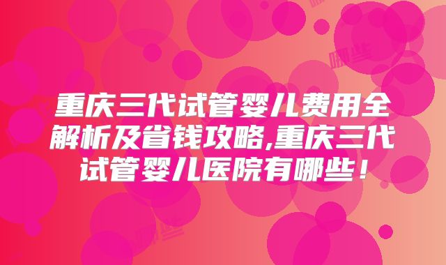 重庆三代试管婴儿费用全解析及省钱攻略,重庆三代试管婴儿医院有哪些！